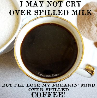 don't cry over spilled milk but i'll lose my freakin' mind over spilled coffee